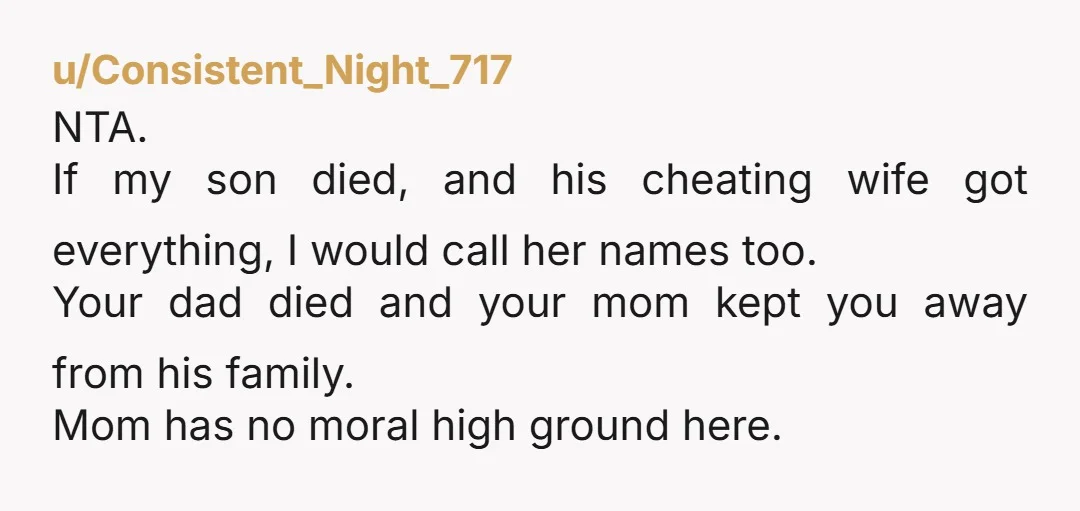 u/Consistent_Night_717 NTA. If my son died, and his cheating wife got everything, I would call her names too. Your dad died and your mom kept you away from his family....
