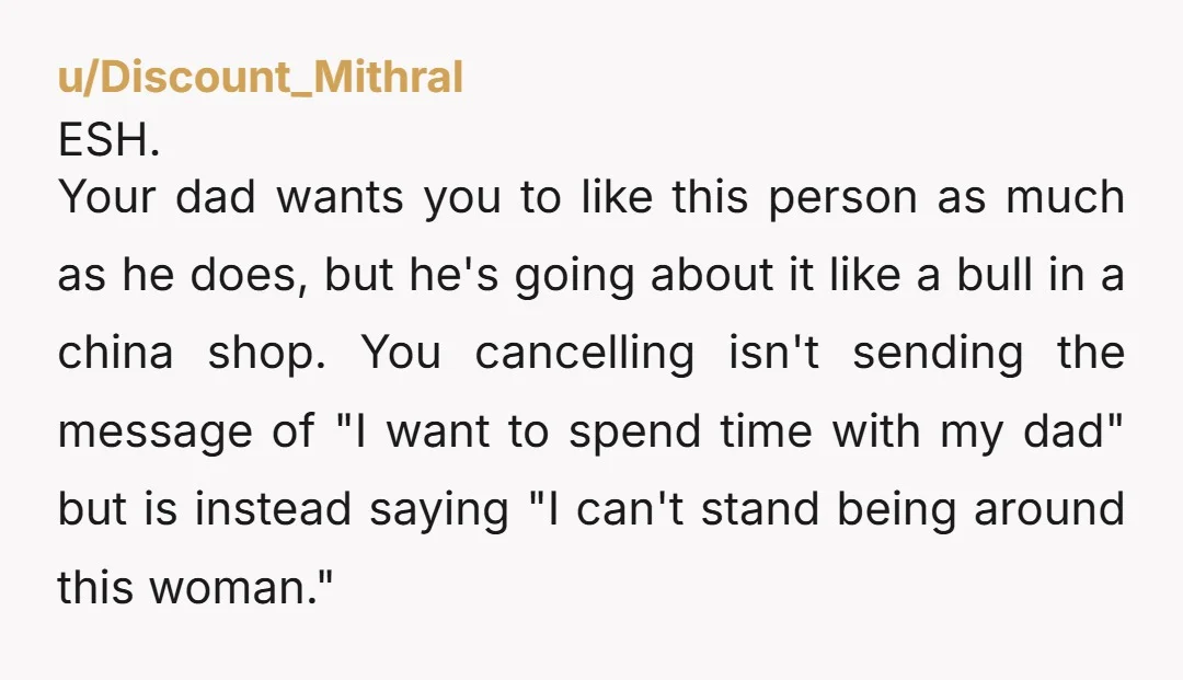 u/Discount_Mithral ESH. Your dad wants you to like this person as much as he does, but he's going about it like a bull in a china shop. You cancelling isn't...