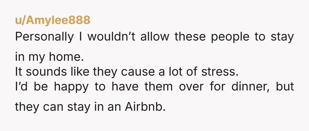 u/Amylee888 Personally I wouldn’t allow these people to stay in my home. It sounds like they cause a lot of stress. I’d be happy to have them over for dinner,...