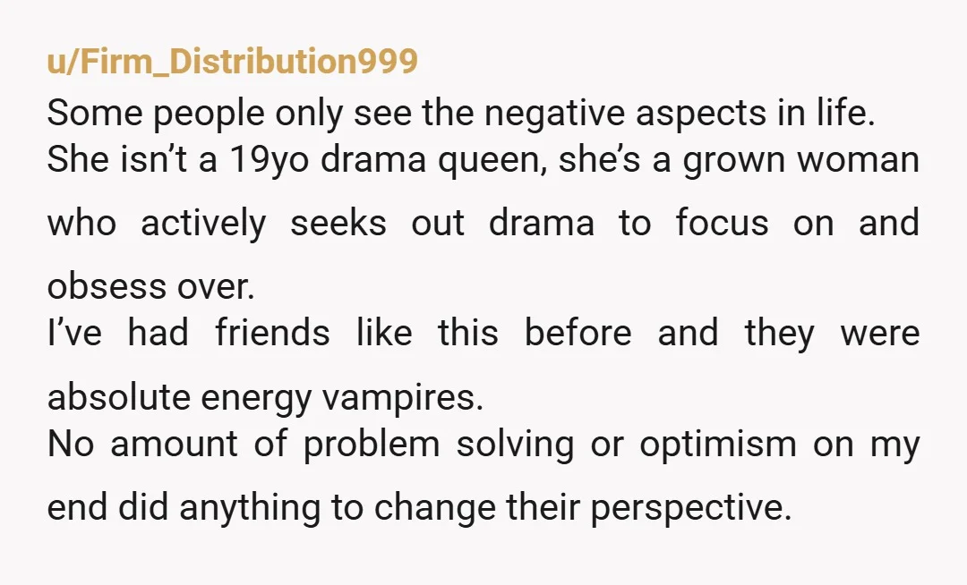 u/Firm_Distribution999 Some people only see the negative aspects in life. She isn’t a 19yo drama queen, she’s a grown woman who actively seeks out drama to focus on and obsess...