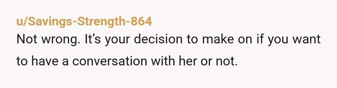 u/Savings-Strength-864 Not wrong. It’s your decision to make on if you want to have a conversation with her or not.