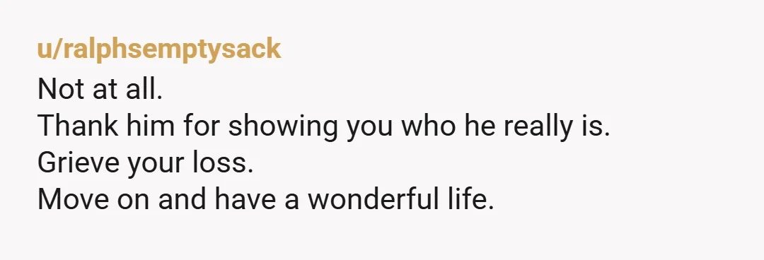 u/ralphsemptysack
Not at all.
Thank him for showing you who he really is.
Grieve your loss.
Move on and have a wonderful life.