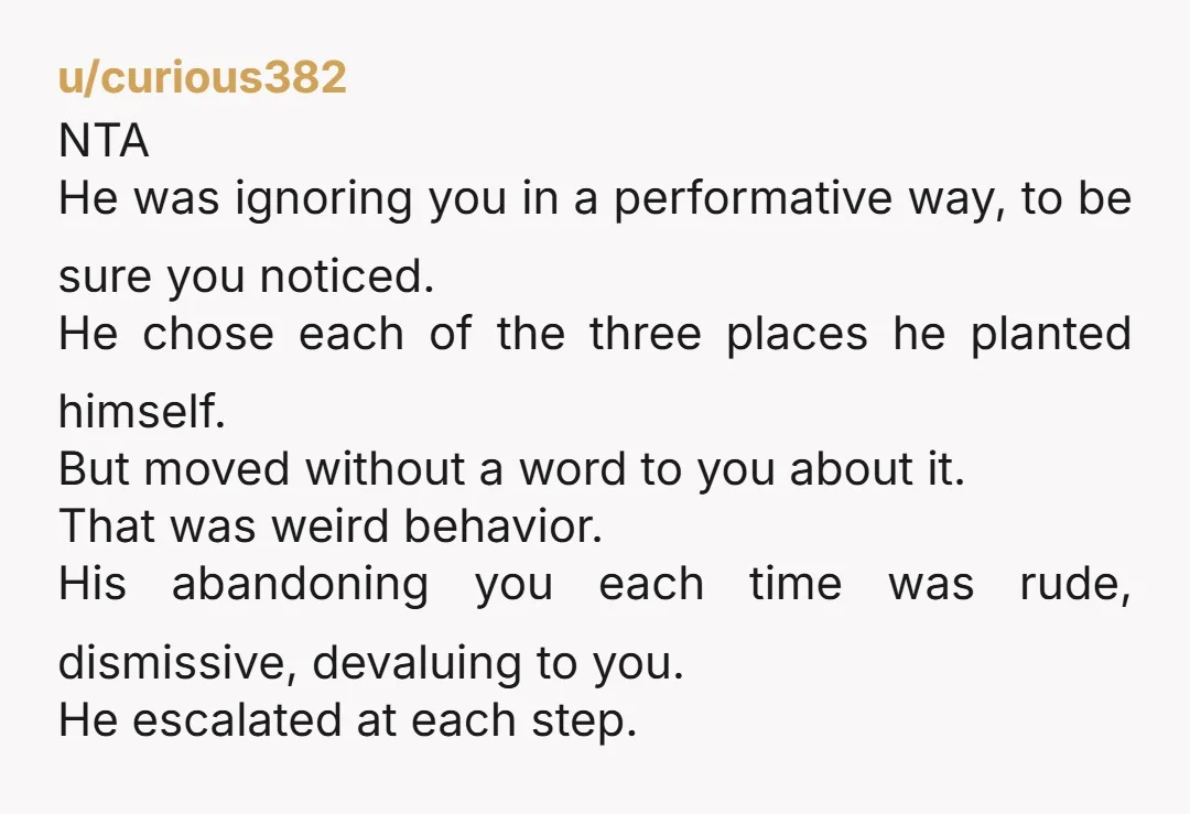 u/curious382 NTA He was ignoring you in a performative way, to be sure you noticed. He chose each of the three places he planted himself. But moved without a word...