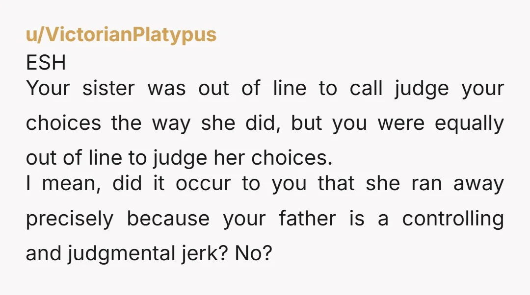 u/VictorianPlatypus ESH Your sister was out of line to call judge your choices the way she did, but you were equally out of line to judge her choices. I mean,...