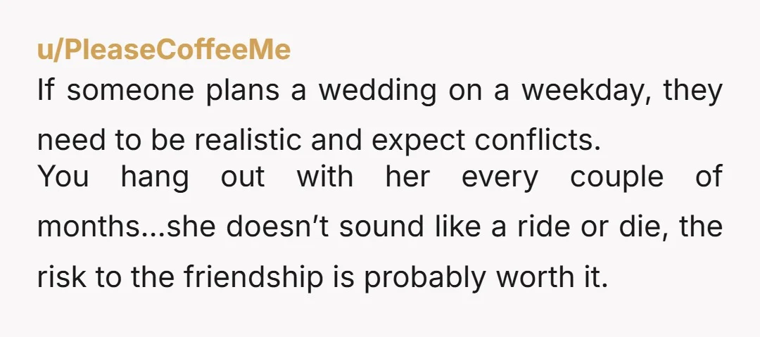 u/PleaseCoffeeMe If someone plans a wedding on a weekday, they need to be realistic and expect conflicts. You hang out with her every couple of months…she doesn’t sound like a...