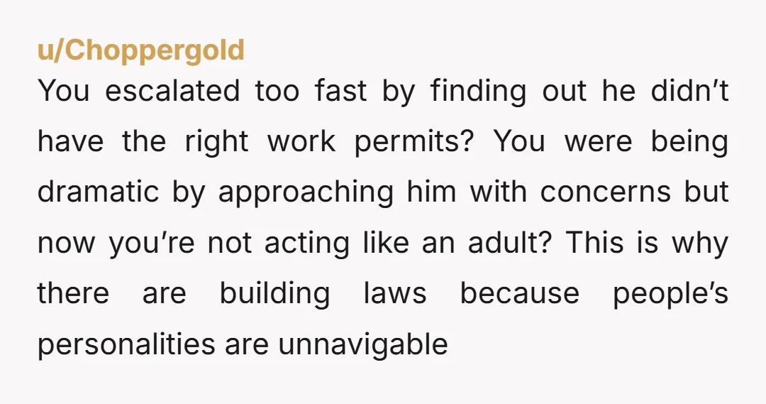 u/Choppergold You escalated too fast by finding out he didn’t have the right work permits? You were being dramatic by approaching him with concerns but now you’re not acting like...