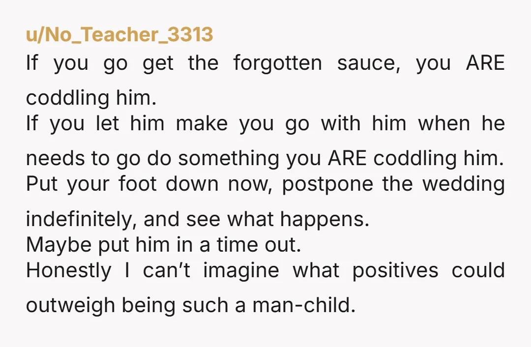 u/No_Teacher_3313 If you go get the forgotten sauce, you ARE coddling him. If you let him make you go with him when he needs to go do something you ARE...