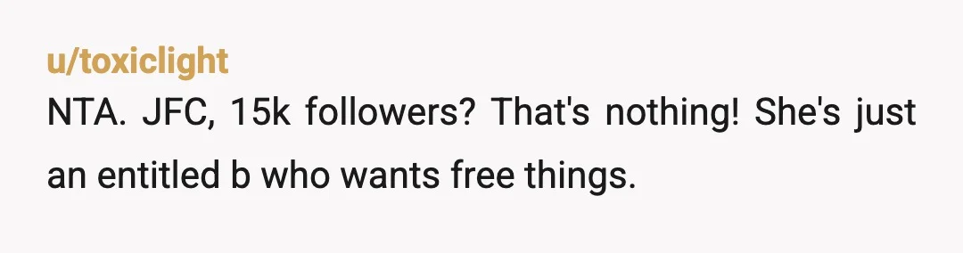 u/toxiclight
NTA. JFC, 15k followers? That's nothing! She's just an entitled b who wants free things.