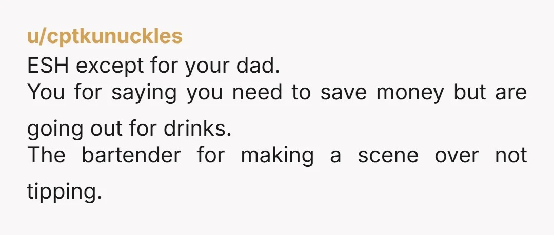 u/cptkunuckles
ESH except for your dad.
You for saying you need to save money but are going out for drinks.
The bartender for making a scene over not tipping.