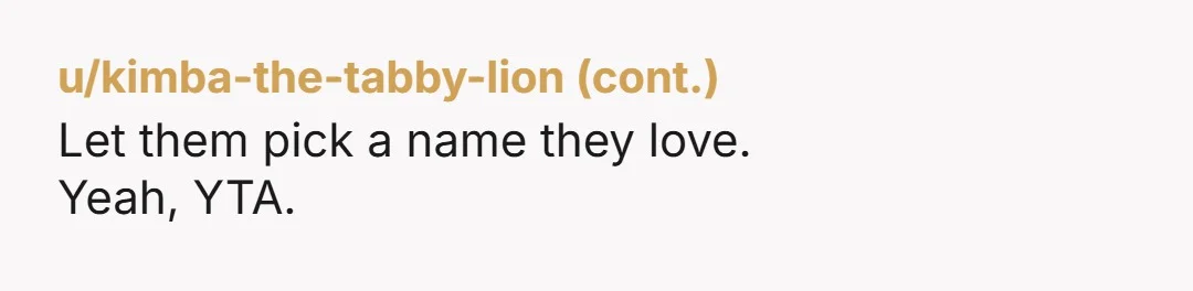 u/StormCloudRaineeDay ESH. Your dad didn't want the dog but you got it anyway. Your mom doesn't like it's name but you refuse to even consider changing it. You all sound...