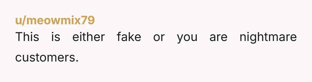 u/meowmix79 This is either fake or you are nightmare customers.