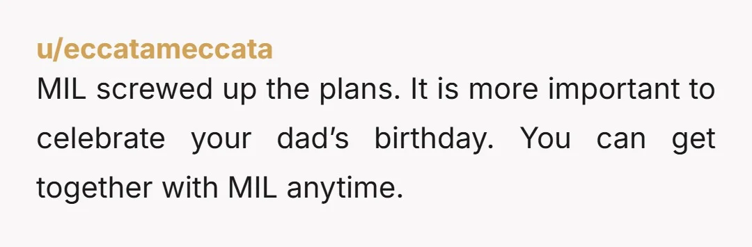 u/eccatameccata
MIL screwed up the plans. It is more important to celebrate your dad’s birthday. You can get together with MIL anytime.