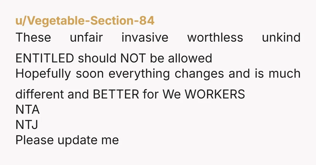 u/Vegetable-Section-84
These unfair invasive worthless unkind ENTITLED should NOT be allowed
Hopefully soon everything changes and is much different and BETTER for We WORKERS
NTA
NTJ
Please update me