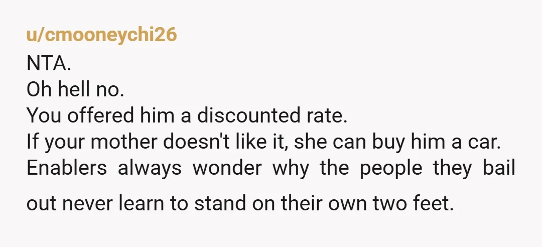 u/cmooneychi26 NTA. Oh hell no. You offered him a discounted rate. If your mother doesn't like it, she can buy him a car. Enablers always wonder why the people they...