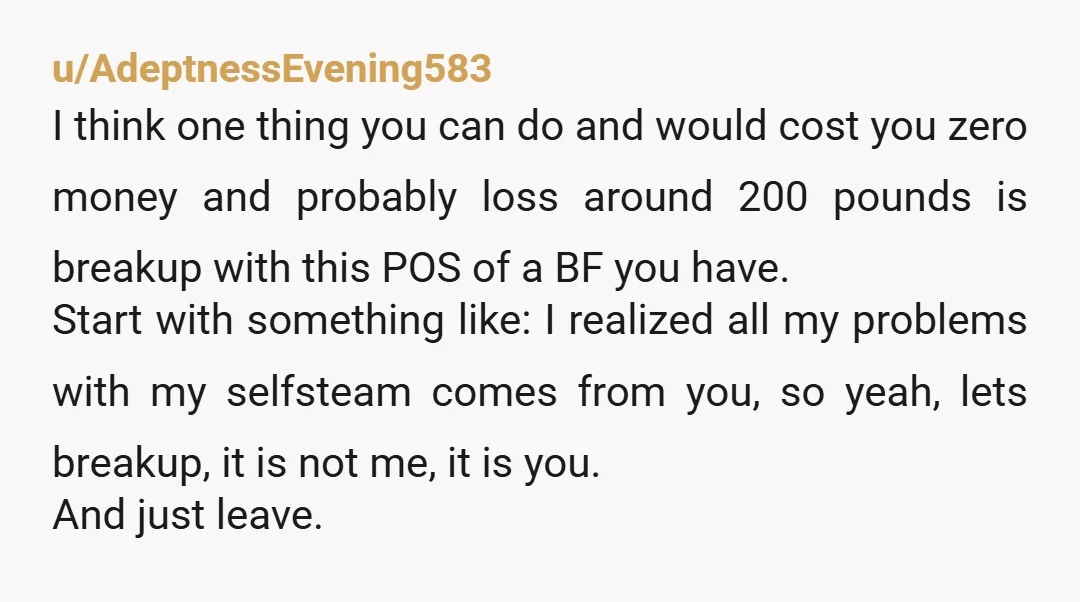 u/AdeptnessEvening583 I think one thing you can do and would cost you zero money and probably loss around 200 pounds is breakup with this POS of a BF you have. ...