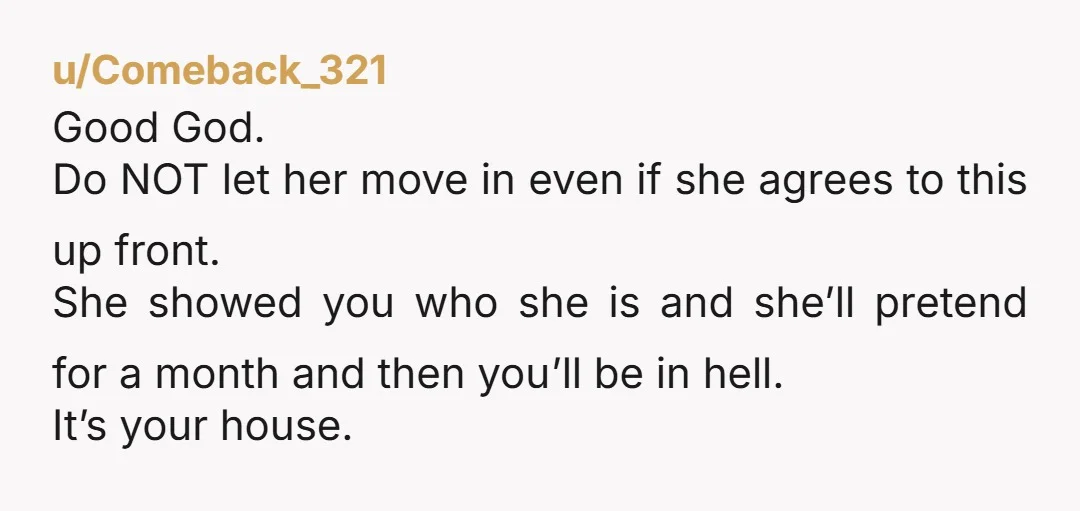 u/Comeback_321 Good God. Do NOT let her move in even if she agrees to this up front. She showed you who she is and she’ll pretend for a month and...