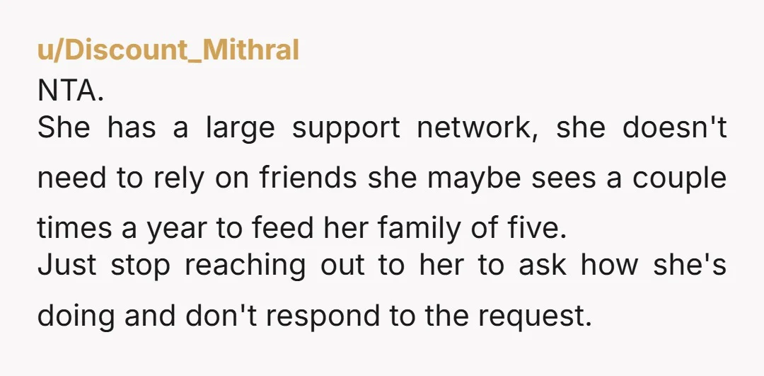 u/Discount_Mithral NTA. She has a large support network, she doesn't need to rely on friends she maybe sees a couple times a year to feed her family of five. Just...