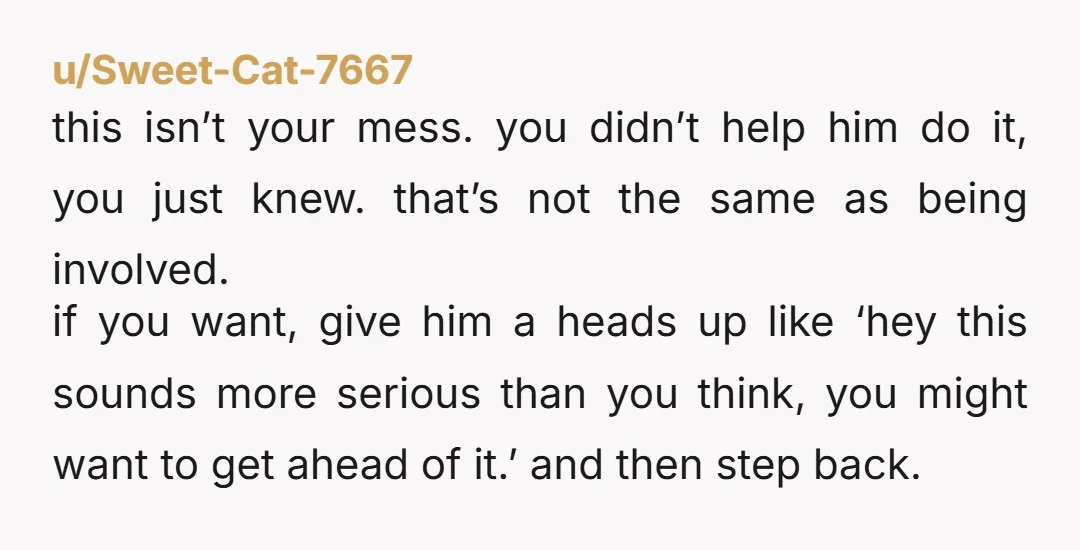 u/Sweet-Cat-7667 this isn’t your mess. you didn’t help him do it, you just knew. that’s not the same as being involved. if you want, give him a heads up like...