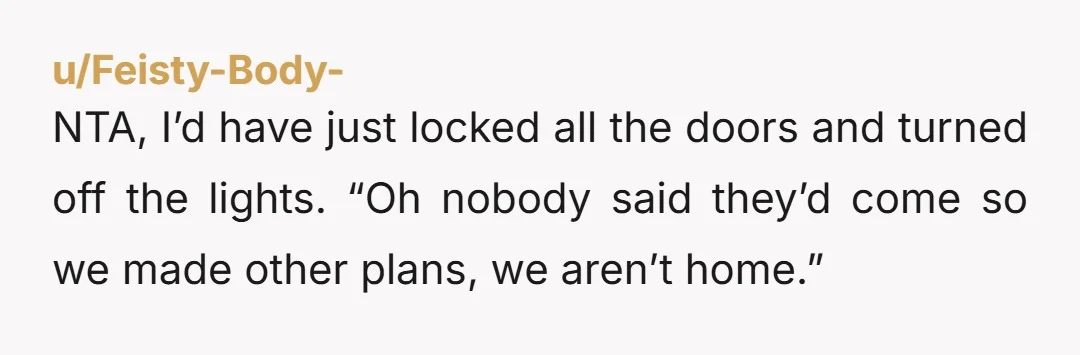 u/Feisty-Body- NTA, I’d have just locked all the doors and turned off the lights. “Oh nobody said they’d come so we made other plans, we aren’t home.”