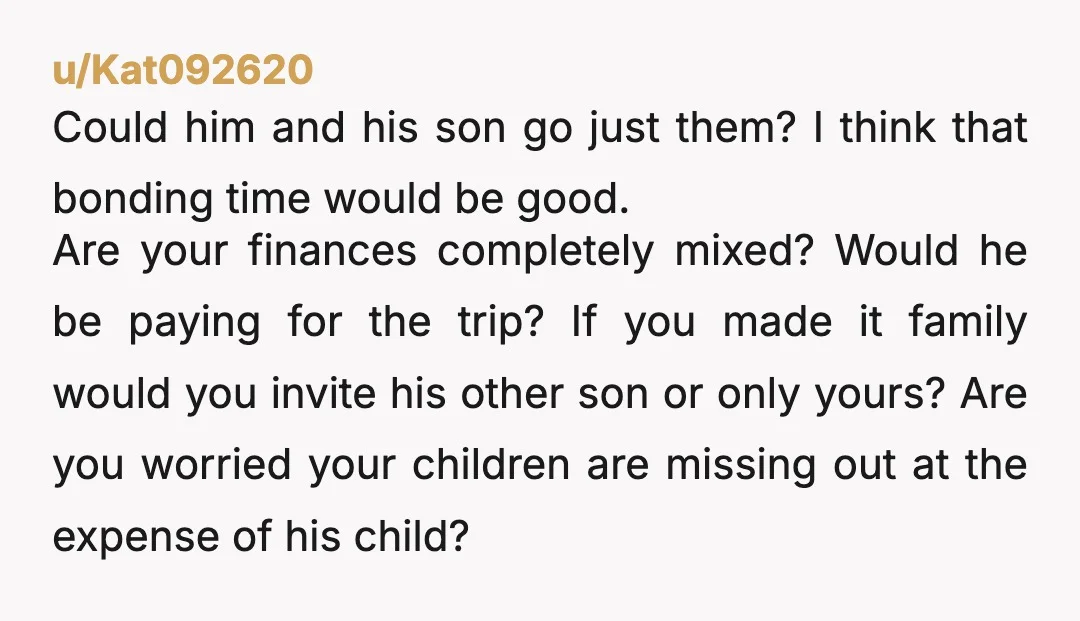 u/Kat092620 Could him and his son go just them? I think that bonding time would be good. Are your finances completely mixed? Would he be paying for the trip? If...