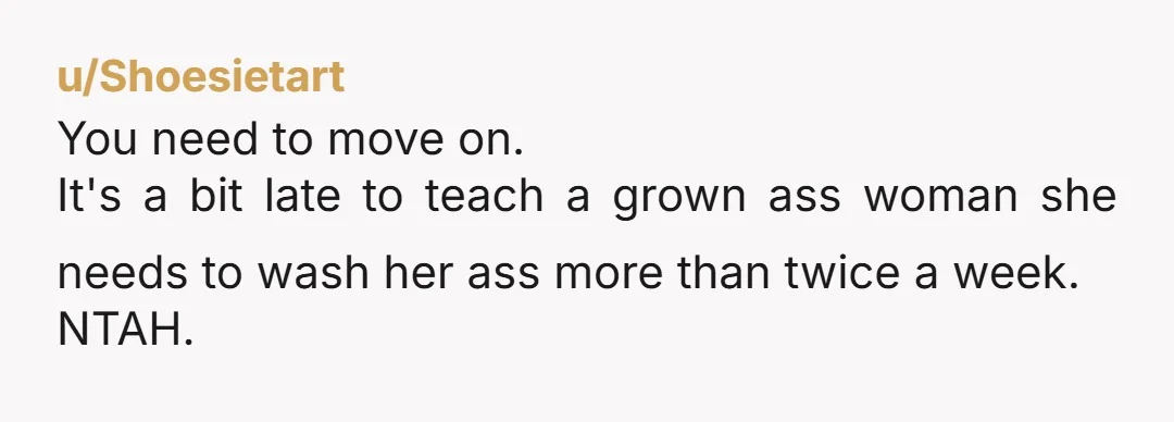 u/Shoesietart You need to move on. It's a bit late to teach a grown ass woman she needs to wash her ass more than twice a week. NTAH.