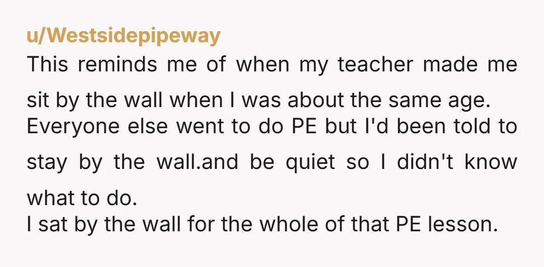 u/Westsidepipeway This reminds me of when my teacher made me sit by the wall when I was about the same age. Everyone else went to do PE but I'd been...