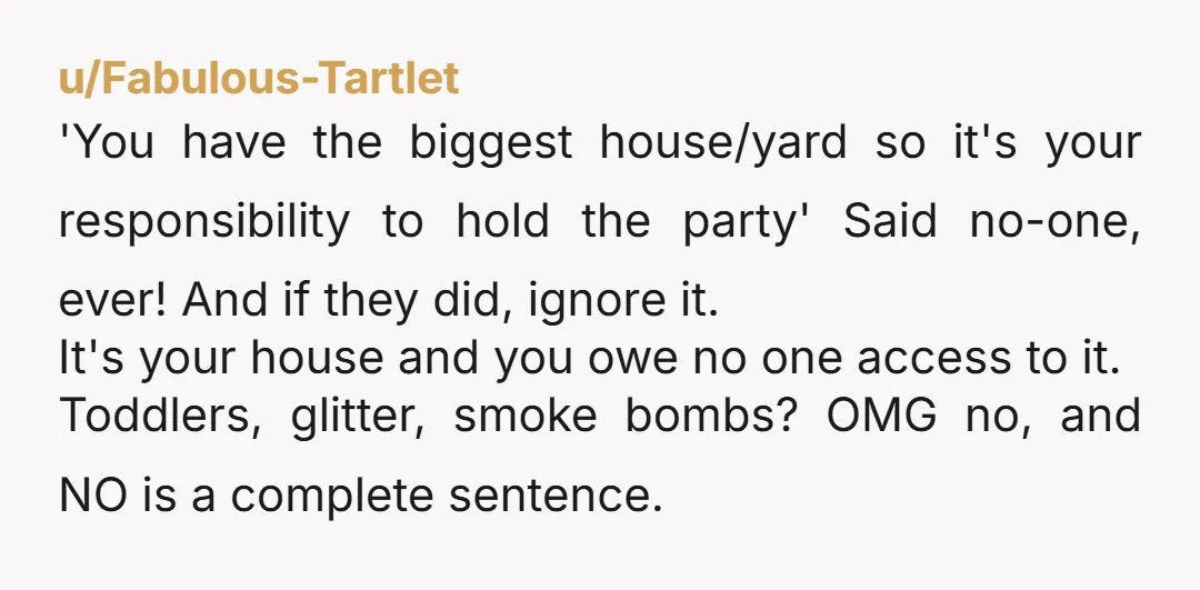 u/Fabulous-Tartlet 'You have the biggest house/yard so it's your responsibility to hold the party' Said no-one, ever! And if they did, ignore it. It's your house and you owe no...