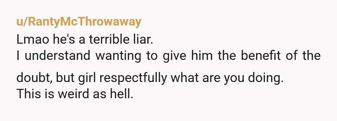 u/RantyMcThrowaway
Lmao he's a terrible liar.
I understand wanting to give him the benefit of the doubt, but girl respectfully what are you doing.
This is weird as hell.