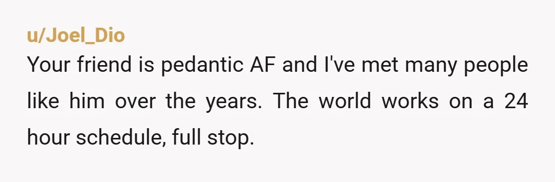 u/Joel_Dio
Your friend is pedantic AF and I've met many people like him over the years. The world works on a 24 hour schedule, full stop.