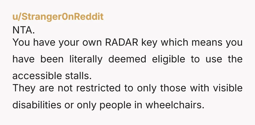u/Stranger0nReddit NTA. You have your own RADAR key which means you have been literally deemed eligible to use the accessible stalls. They are not restricted to only those with visible...