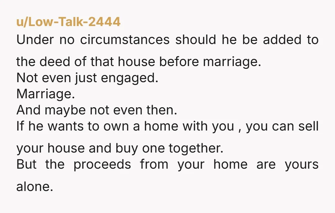 u/Low-Talk-2444 Under no circumstances should he be added to the deed of that house before marriage. Not even just engaged. Marriage. And maybe not even then.  If he wants to...