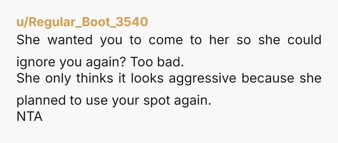 u/Regular_Boot_3540 She wanted you to come to her so she could ignore you again? Too bad. She only thinks it looks aggressive because she planned to use your spot again....
