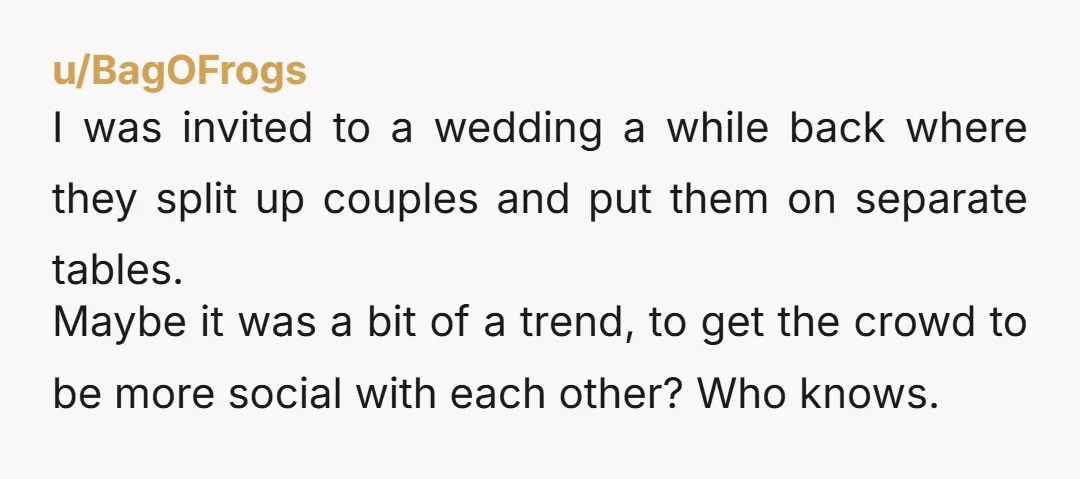 u/BagOFrogs I was invited to a wedding a while back where they split up couples and put them on separate tables. Maybe it was a bit of a trend, to...