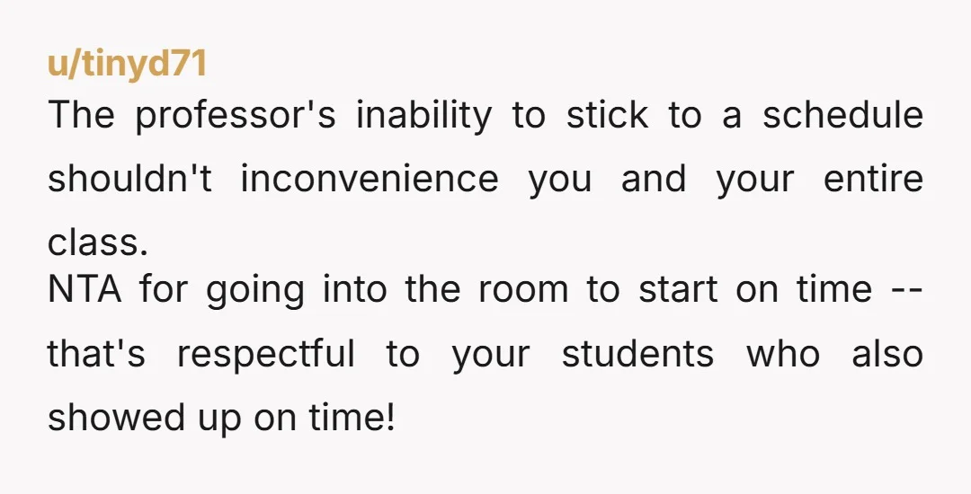 u/tinyd71 The professor's inability to stick to a schedule shouldn't inconvenience you and your entire class. NTA for going into the room to start on time -- that's respectful to...