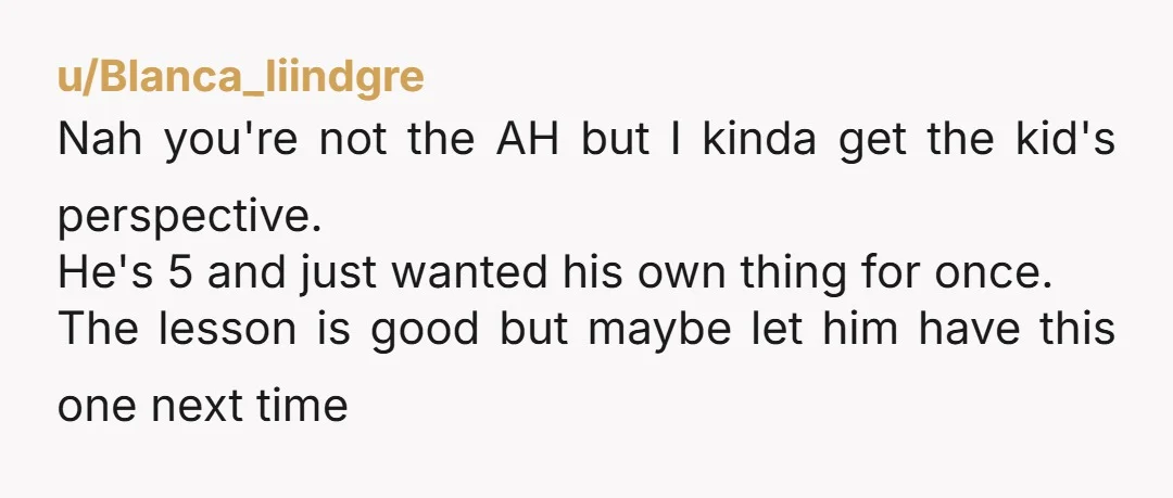 u/Blanca_liindgre Nah you're not the AH but I kinda get the kid's perspective. He's 5 and just wanted his own thing for once. The lesson is good but maybe let...