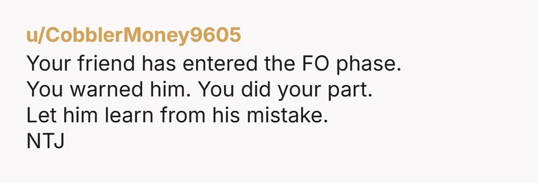 u/CobblerMoney9605 Your friend has entered the FO phase.  You warned him. You did your part.  Let him learn from his mistake.  NTJ