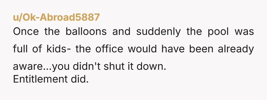 u/Ok-Abroad5887
Once the balloons and suddenly the pool was full of kids- the office would have been already aware...you didn't shut it down.
Entitlement did.