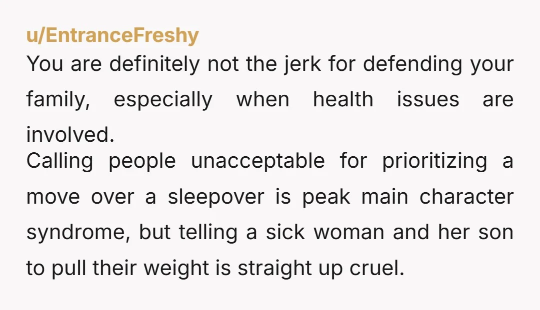 u/EntranceFreshy You are definitely not the jerk for defending your family, especially when health issues are involved. Calling people unacceptable for prioritizing a move over a sleepover is peak main...
