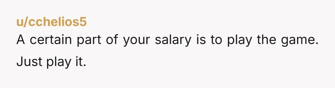 u/cchelios5
A certain part of your salary is to play the game. Just play it.