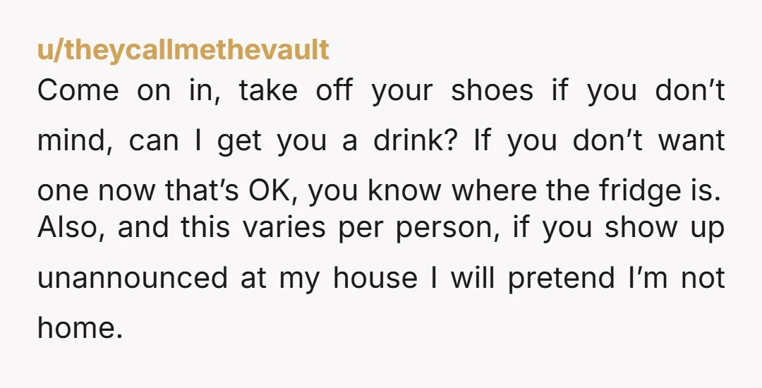 u/theycallmethevault Come on in, take off your shoes if you don’t mind, can I get you a drink? If you don’t want one now that’s OK, you know where the...