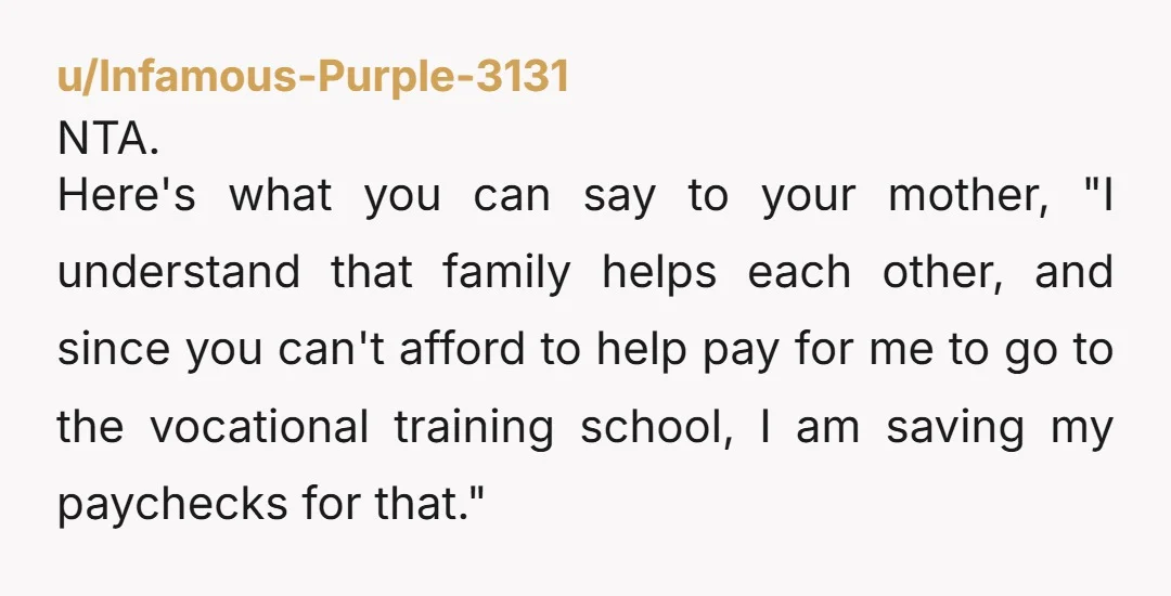 u/Infamous-Purple-3131 NTA. Here's what you can say to your mother, "I understand that family helps each other, and since you can't afford to help pay for me to go to...
