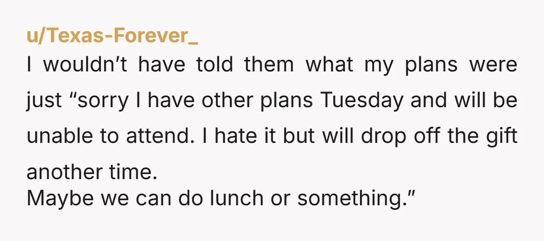 u/Texas-Forever_ I wouldn’t have told them what my plans were just “sorry I have other plans Tuesday and will be unable to attend. I hate it but will drop off...