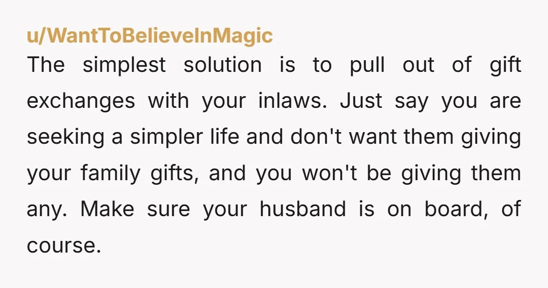 u/WantToBelieveInMagic The simplest solution is to pull out of gift exchanges with your inlaws. Just say you are seeking a simpler life and don't want them giving your family gifts,...