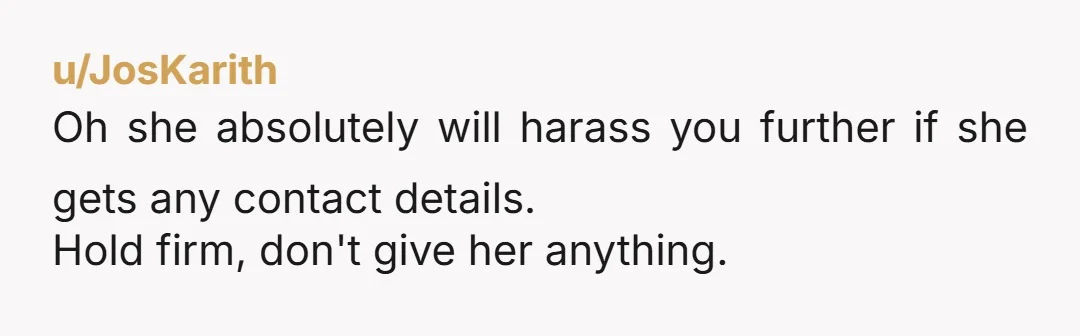 u/JosKarith
Oh she absolutely will harass you further if she gets any contact details.
Hold firm, don't give her anything.