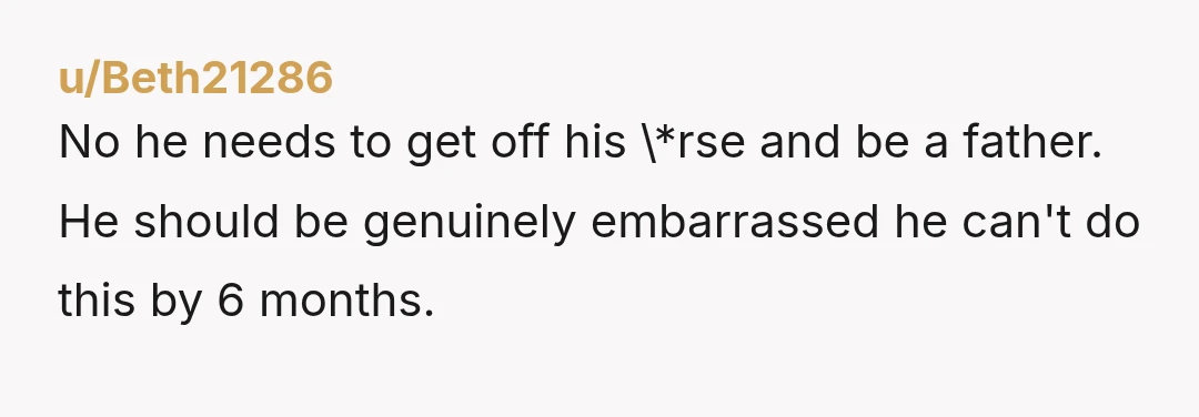u/Beth21286 No he needs to get off his \*rse and be a father. He should be genuinely embarrassed he can't do this by 6 months.