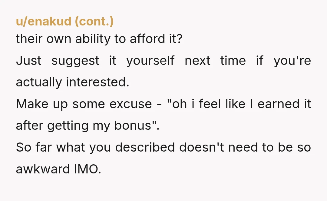 u/Tripl3Dee Someone on here another time had a great phrase: "That's not in my budget." Doesn't mean you don't have the money so not a lie, just that your money...