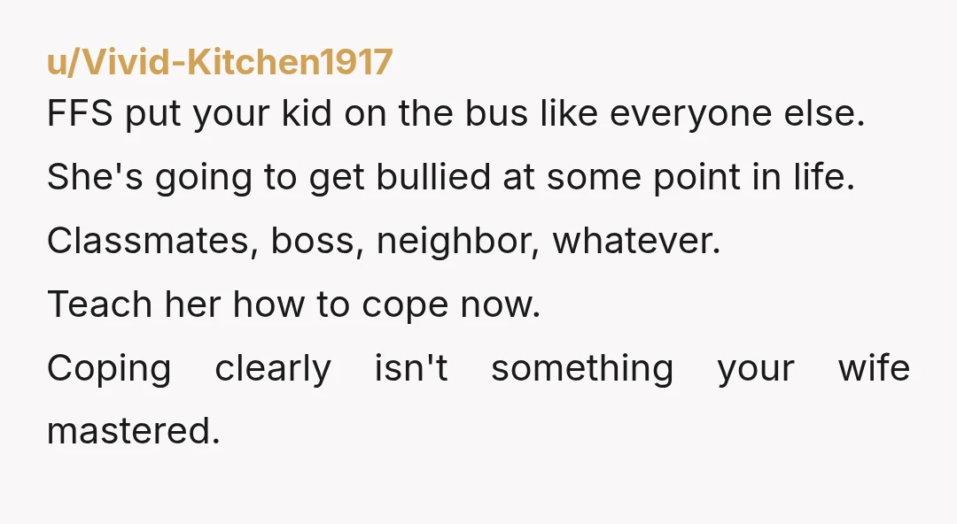 u/Vivid-Kitchen1917 FFS put your kid on the bus like everyone else. She's going to get bullied at some point in life. Classmates, boss, neighbor, whatever. Teach her how to cope...