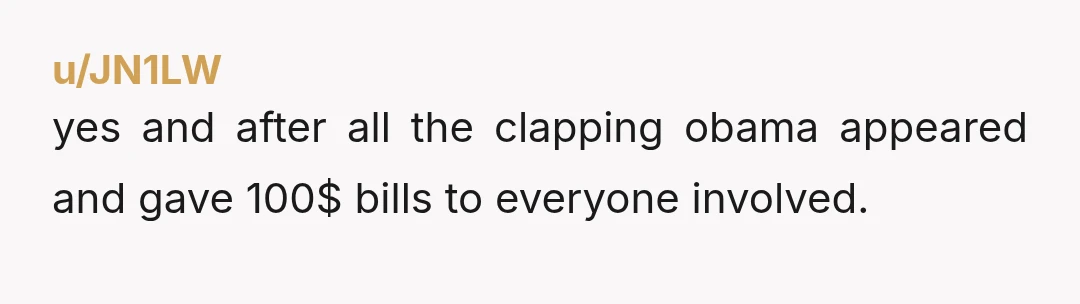 u/JN1LW
yes and after all the clapping obama appeared and gave 100$ bills to everyone involved.