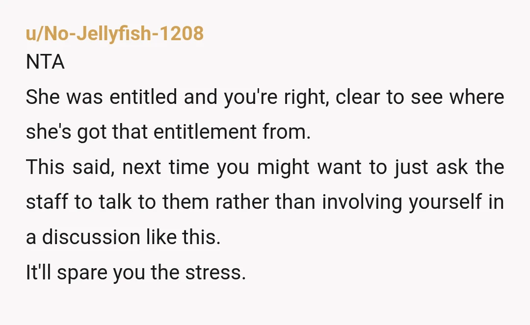 u/No-Jellyfish-1208 NTA She was entitled and you're right, clear to see where she's got that entitlement from. This said, next time you might want to just ask the staff to...