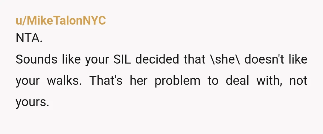 u/lord_buff74 NTA, does you SIL seriously think walking a couple of miles a day is some sort of issue that needs therapy? Is she unaware of the concept of exercise?...